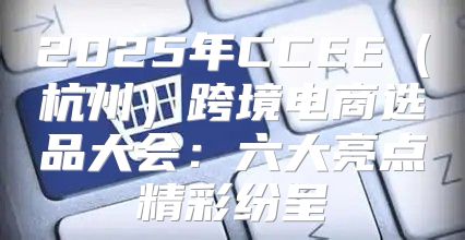 2025年CCEE杭州跨境电商选品大会：六大亮点精彩纷呈