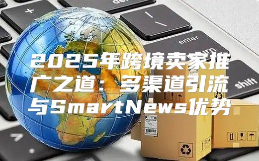 2025年跨境卖家推广之道：多渠道引流与SmartNews优势