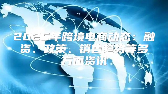 2025年跨境电商动态：融资、政策、销售趋势等多方面资讯