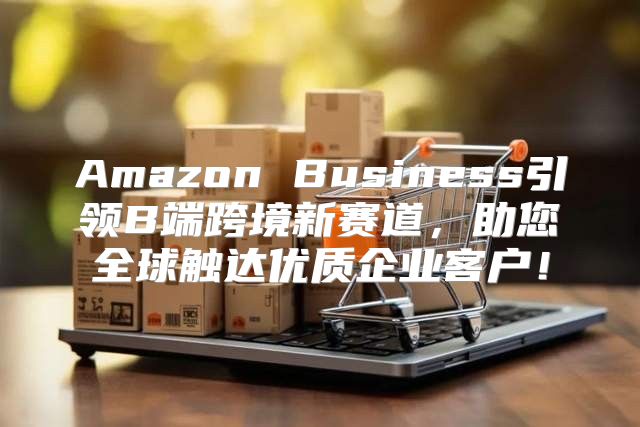 Amazon Business引领B端跨境新赛道，助您全球触达优质企业客户！