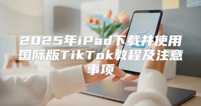2025年iPad下载并使用国际版TikTok教程及注意事项