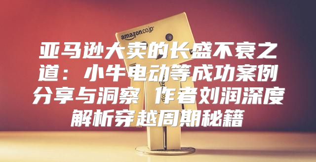 亚马逊大卖的长盛不衰之道：小牛电动等成功案例分享与洞察 作者刘润深度解析穿越周期秘籍