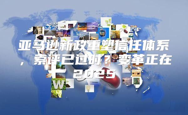 亚马逊新政重塑信任体系，索评已过时？变革正在2025