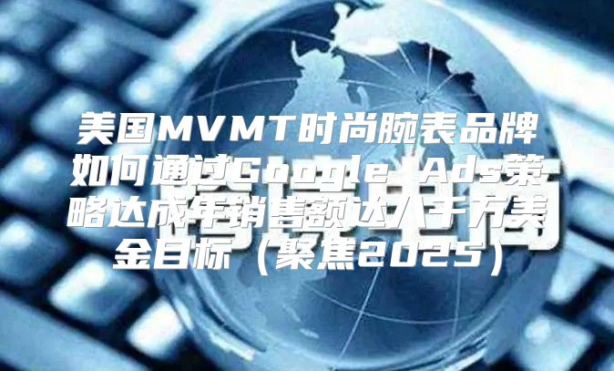 美国MVMT时尚腕表品牌如何通过Google Ads策略达成年销售额达八千万美金目标聚焦2025