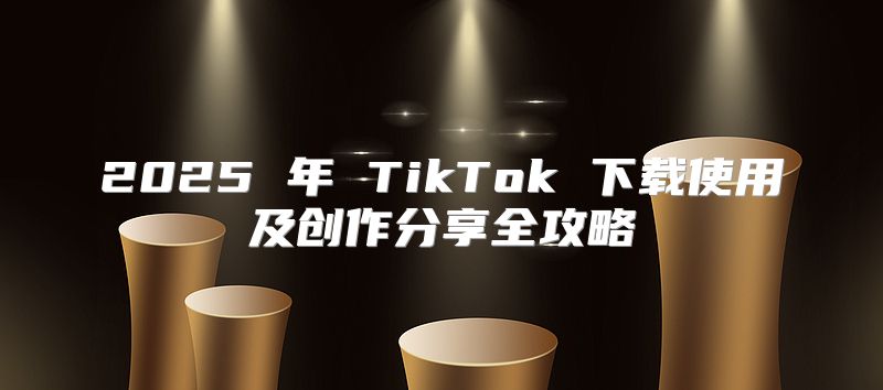 2025 年 TikTok 下载使用及创作分享全攻略