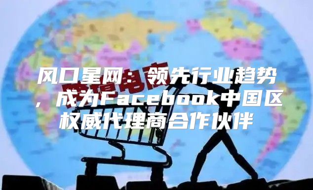 风口星网：领先行业趋势，成为Facebook中国区权威代理商合作伙伴