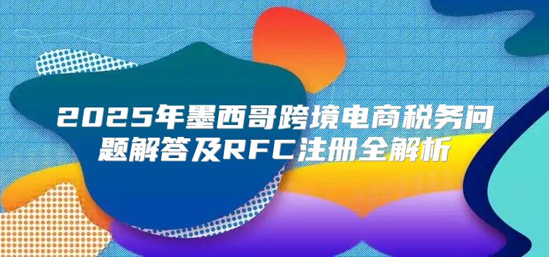 2025年墨西哥跨境电商税务问题解答及RFC注册全解析
