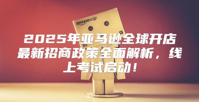 2025年亚马逊全球开店最新招商政策全面解析，线上考试启动！