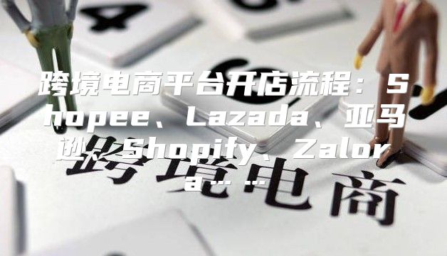 跨境电商平台开店流程：Shopee、Lazada、亚马逊、Shopify、Zalora……