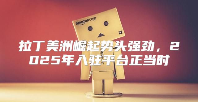 拉丁美洲崛起势头强劲，2025年入驻平台正当时
