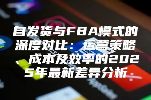 自发货与FBA模式的深度对比：运营策略、成本及效率的2025年最新差异分析