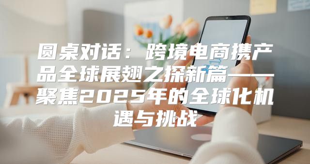 圆桌对话：跨境电商携产品全球展翅之探新篇——聚焦2025年的全球化机遇与挑战