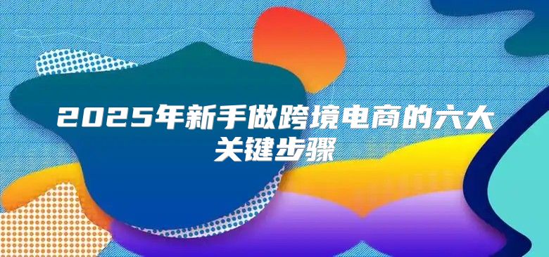 2025年新手做跨境电商的六大关键步骤