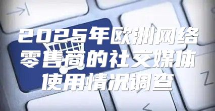 2025年欧洲网络零售商的社交媒体使用情况调查