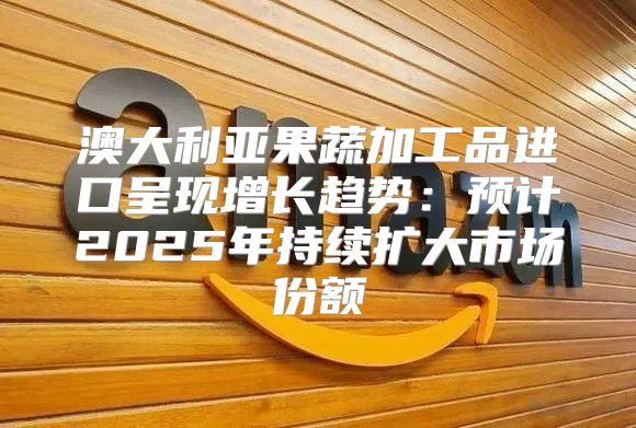 澳大利亚果蔬加工品进口呈现增长趋势：预计2025年持续扩大市场份额