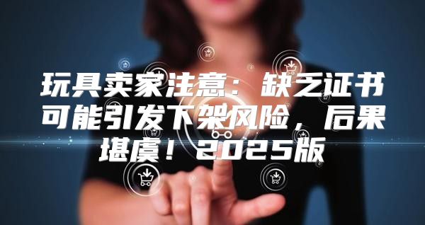 玩具卖家注意：缺乏证书可能引发下架风险，后果堪虞！2025版