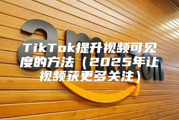 TikTok提升视频可见度的方法2025年让视频获更多关注