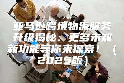亚马逊跨境物流服务升级揭秘：更多未知新功能等你来探索！2025版