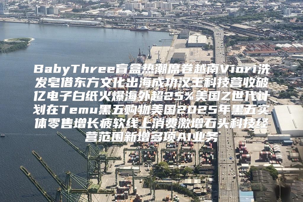 BabyThree盲盒热潮席卷越南Viori洗发皂借东方文化出海成功汉王科技营收破亿电子白纸火爆海外超25%美国Z世代计划在Temu黑五购物美国2025年黑五实体零售增长疲软线上消费激增石头科技经营范围新增多项AI业务