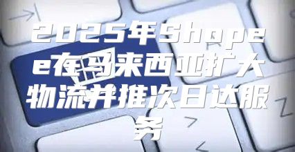 2025年Shopee在马来西亚扩大物流并推次日达服务
