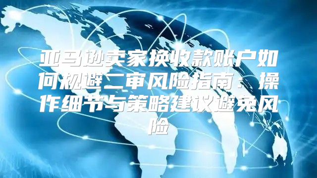 亚马逊卖家换收款账户如何规避二审风险指南：操作细节与策略建议避免风险