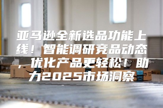 亚马逊全新选品功能上线！智能调研竞品动态，优化产品更轻松！助力2025市场洞察
