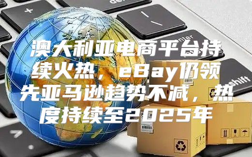 澳大利亚电商平台持续火热，eBay仍领先亚马逊趋势不减，热度持续至2025年