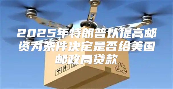 2025年特朗普以提高邮资为条件决定是否给美国邮政局贷款