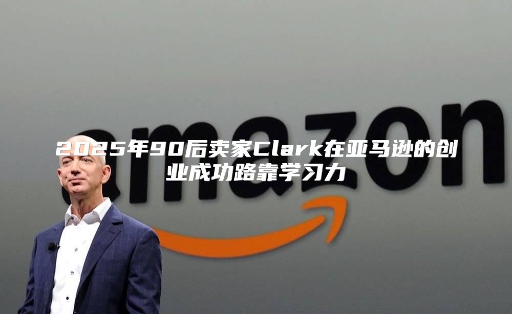 2025年90后卖家Clark在亚马逊的创业成功路靠学习力