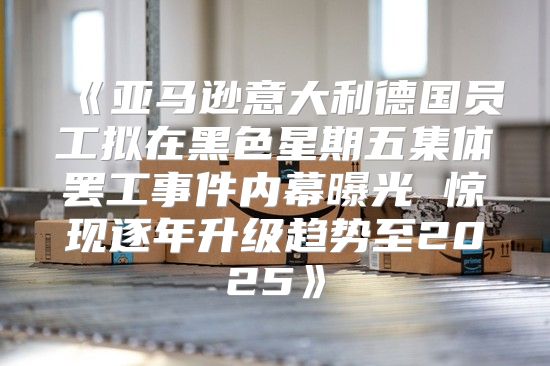 亚马逊意大利德国员工拟在黑色星期五集体罢工事件内幕曝光惊现逐年升级趋势至2025