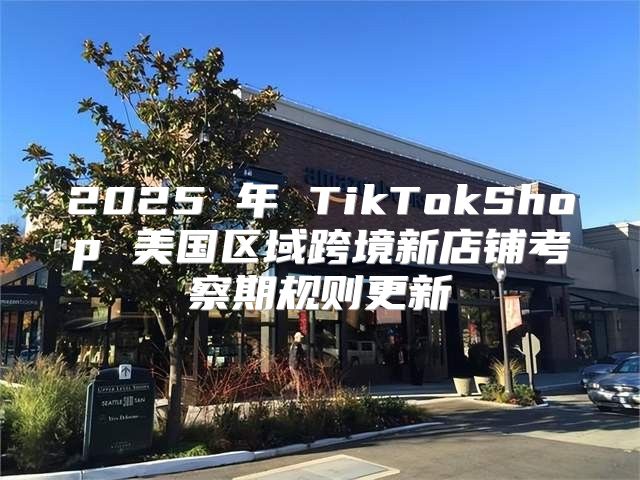 2025 年 TikTokShop 美国区域跨境新店铺考察期规则更新