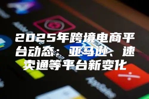 2025年跨境电商平台动态：亚马逊、速卖通等平台新变化