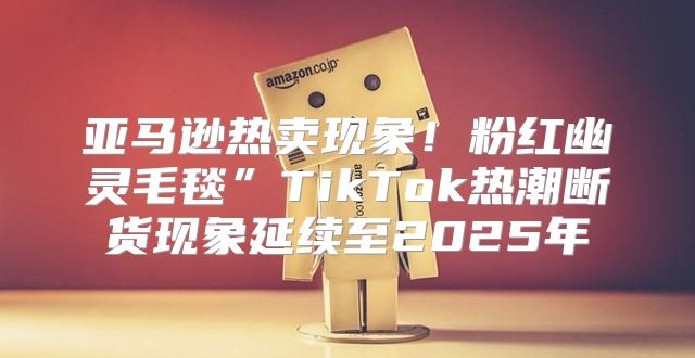 亚马逊热卖现象！粉红幽灵毛毯”TikTok热潮断货现象延续至2025年