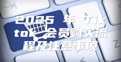 2025 年 Tiktok 会员购买流程及注意事项