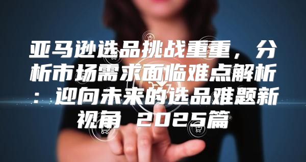亚马逊选品挑战重重，分析市场需求面临难点解析：迎向未来的选品难题新视角 2025篇