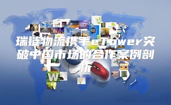 瑞链物流携手eTower突破中国市场的合作案例剖析