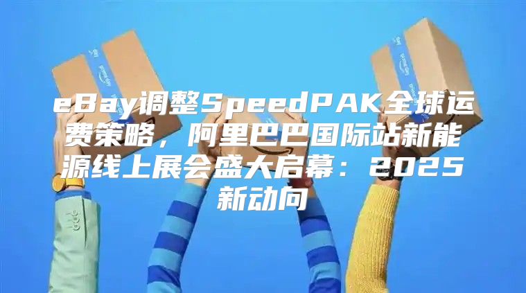 eBay调整SpeedPAK全球运费策略，阿里巴巴国际站新能源线上展会盛大启幕：2025新动向