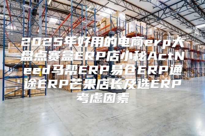 2025年好用的电商erp大盘点赛盒ERP店小秘ActNeed马帮ERP易仓ERP通途ERP芒果店长及选ERP考虑因素