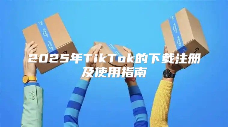 2025年TikTok的下载注册及使用指南