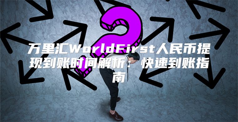 万里汇WorldFirst人民币提现到账时间解析：快速到账指南