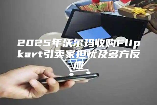 2025年沃尔玛收购Flipkart引卖家担忧及多方反应