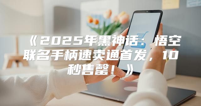 2025年黑神话：悟空联名手柄速卖通首发，10秒售罄！