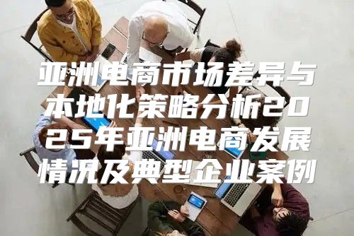 亚洲电商市场差异与本地化策略分析2025年亚洲电商发展情况及典型企业案例