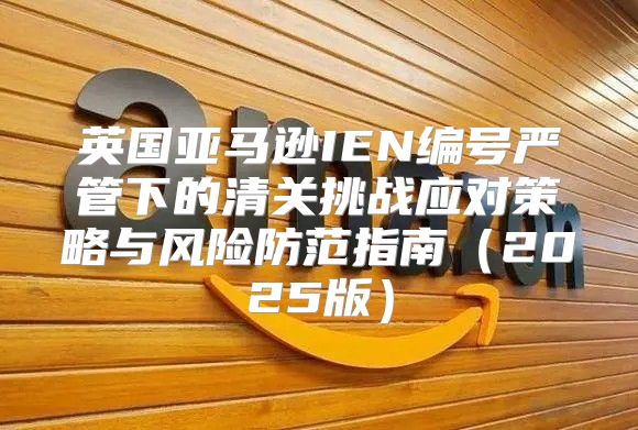英国亚马逊IEN编号严管下的清关挑战应对策略与风险防范指南2025版
