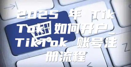 2025 年 TikTok 如何开户_TikTok 账号注册流程