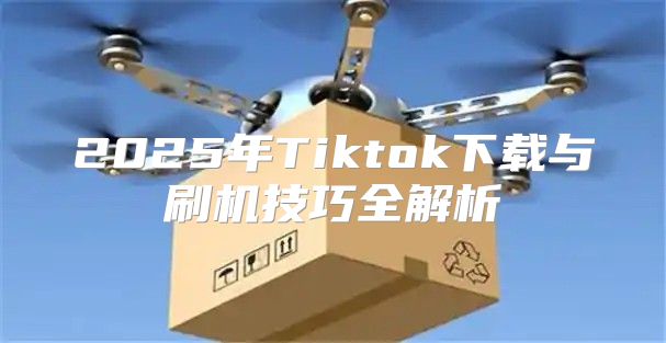 2025年Tiktok下载与刷机技巧全解析