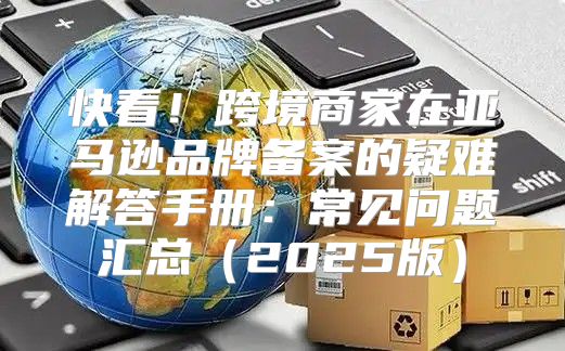 快看！跨境商家在亚马逊品牌备案的疑难解答手册：常见问题汇总2025版