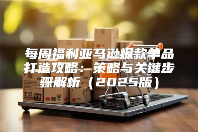 每周福利亚马逊爆款单品打造攻略：策略与关键步骤解析2025版