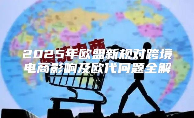 2025年欧盟新规对跨境电商影响及欧代问题全解