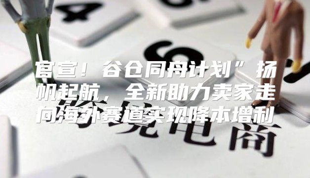 官宣！谷仓同舟计划”扬帆起航，全新助力卖家走向海外赛道实现降本增利